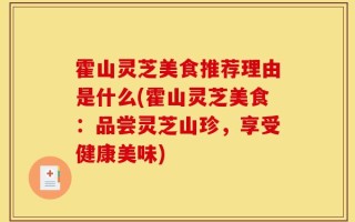 霍山灵芝美食推荐理由是什么(霍山灵芝美食：品尝灵芝山珍，享受健康美味)