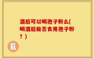 酒后可以喝孢子粉么(喝酒后能否食用孢子粉？)