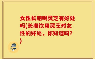 女性长期喝灵芝有好处吗(长期饮用灵芝对女性的好处，你知道吗？)