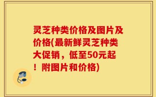 灵芝种类价格及图片及价格(最新鲜灵芝种类大促销，低至50元起！附图片和价格)