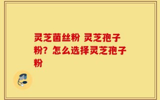 灵芝菌丝粉 灵芝孢子粉？怎么选择灵芝孢子粉