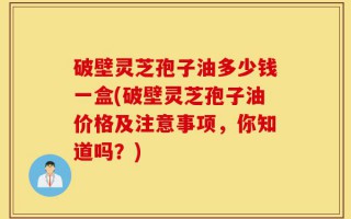 破壁灵芝孢子油多少钱一盒(破壁灵芝孢子油价格及注意事项，你知道吗？)