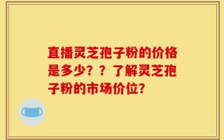 直播灵芝孢子粉的价格是多少？？了解灵芝孢子粉的市场价位？