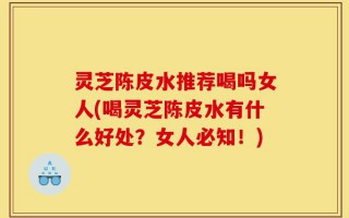 灵芝陈皮水推荐喝吗女人(喝灵芝陈皮水有什么好处？女人必知！)