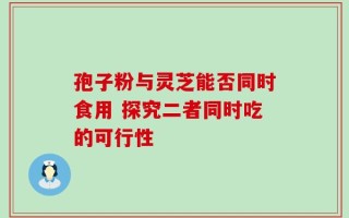 孢子粉与灵芝能否同时食用 探究二者同时吃的可行性