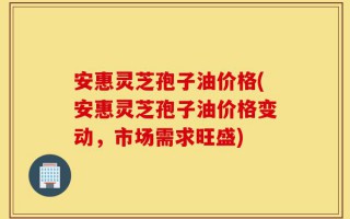 安惠灵芝孢子油价格(安惠灵芝孢子油价格变动，市场需求旺盛)