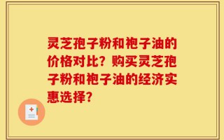 灵芝孢子粉和袍子油的价格对比？购买灵芝孢子粉和袍子油的经济实惠选择？