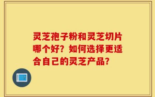 灵芝孢子粉和灵芝切片哪个好？如何选择更适合自己的灵芝产品？