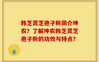 韩芝灵芝孢子粉简介坤农？了解坤农韩芝灵芝孢子粉的功效与特点？
