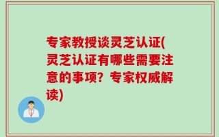 专家教授谈灵芝认证(灵芝认证有哪些需要注意的事项？专家权威解读)