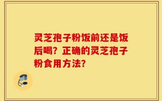 灵芝孢子粉饭前还是饭后喝？正确的灵芝孢子粉食用方法？