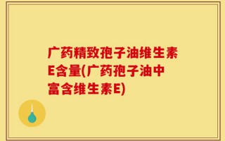 广药精致孢子油维生素E含量(广药孢子油中富含维生素E)