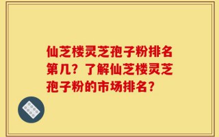 仙芝楼灵芝孢子粉排名第几？了解仙芝楼灵芝孢子粉的市场排名？