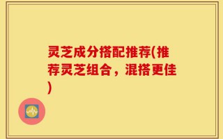 灵芝成分搭配推荐(推荐灵芝组合，混搭更佳)