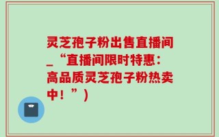 灵芝孢子粉出售直播间_“直播间限时特惠：高品质灵芝孢子粉热卖中！”)