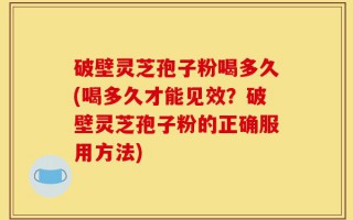 破壁灵芝孢子粉喝多久(喝多久才能见效？破壁灵芝孢子粉的正确服用方法)