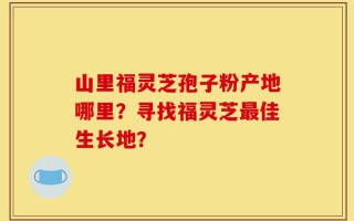 山里福灵芝孢子粉产地哪里？寻找福灵芝最佳生长地？