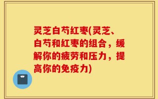 灵芝白芍红枣(灵芝、白芍和红枣的组合，缓解你的疲劳和压力，提高你的免疫力)