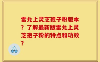 雷允上灵芝孢子粉版本？了解最新版雷允上灵芝孢子粉的特点和功效？