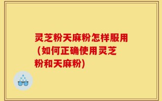 灵芝粉天麻粉怎样服用 (如何正确使用灵芝粉和天麻粉)