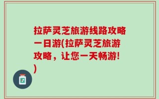 拉萨灵芝旅游线路攻略一日游(拉萨灵芝旅游攻略，让您一天畅游!)