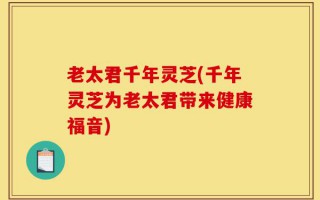 老太君千年灵芝(千年灵芝为老太君带来健康福音)