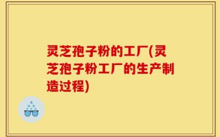 灵芝孢子粉的工厂(灵芝孢子粉工厂的生产制造过程)