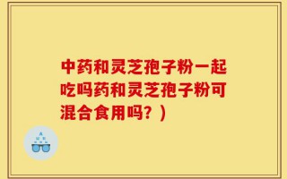 中药和灵芝孢子粉一起吃吗药和灵芝孢子粉可混合食用吗？)