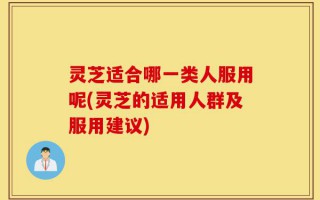 灵芝适合哪一类人服用呢(灵芝的适用人群及服用建议)