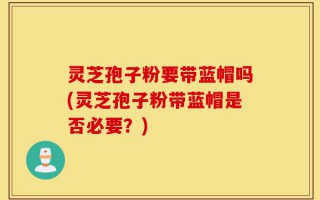 灵芝孢子粉要带蓝帽吗(灵芝孢子粉带蓝帽是否必要？)