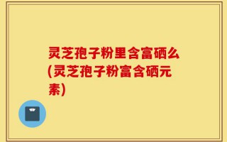 灵芝孢子粉里含富硒么(灵芝孢子粉富含硒元素)
