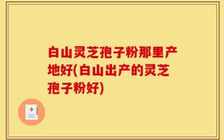白山灵芝孢子粉那里产地好(白山出产的灵芝孢子粉好)