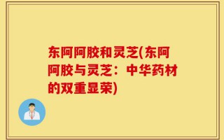 东阿阿胶和灵芝(东阿阿胶与灵芝：中华药材的双重显荣)
