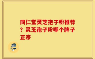 同仁堂灵芝孢子粉推荐？灵芝孢子粉哪个牌子正宗