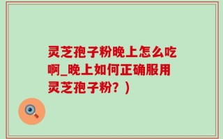 灵芝孢子粉晚上怎么吃啊_晚上如何正确服用灵芝孢子粉？)