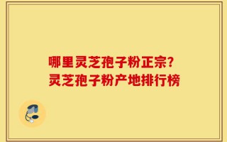 哪里灵芝孢子粉正宗？灵芝孢子粉产地排行榜