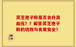 灵芝孢子粉是否会升高血压？？解答灵芝孢子粉的功效与食用安全？