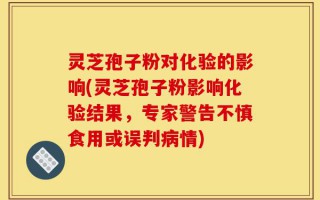 灵芝孢子粉对化验的影响(灵芝孢子粉影响化验结果，专家警告不慎食用或误判病情)