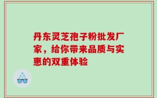 丹东灵芝孢子粉批发厂家，给你带来品质与实惠的双重体验