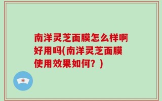 南洋灵芝面膜怎么样啊好用吗(南洋灵芝面膜使用效果如何？)
