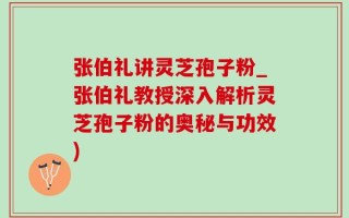 张伯礼讲灵芝孢子粉_张伯礼教授深入解析灵芝孢子粉的奥秘与功效)