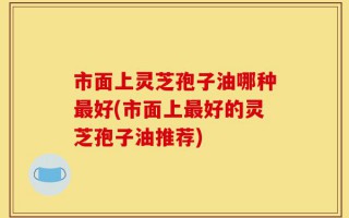 市面上灵芝孢子油哪种最好(市面上最好的灵芝孢子油推荐)