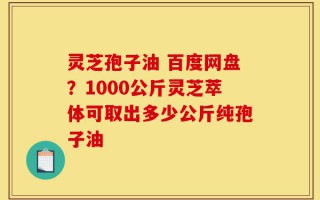 灵芝孢子油 百度网盘？1000公斤灵芝萃体可取出多少公斤纯孢子油
