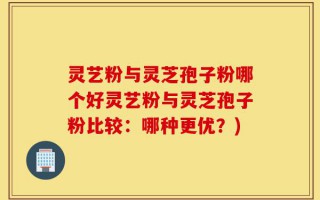 灵艺粉与灵芝孢子粉哪个好灵艺粉与灵芝孢子粉比较：哪种更优？)