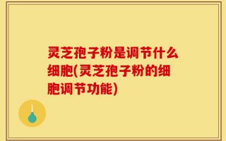 灵芝孢子粉是调节什么细胞(灵芝孢子粉的细胞调节功能)