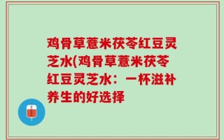 鸡骨草薏米茯苓红豆灵芝水(鸡骨草薏米茯苓红豆灵芝水：一杯滋补养生的好选择