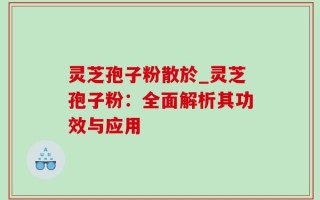 灵芝孢子粉散於_灵芝孢子粉：全面解析其功效与应用