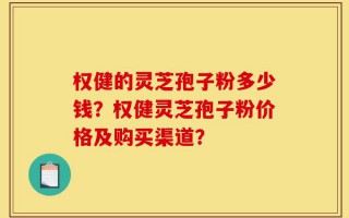 权健的灵芝孢子粉多少钱？权健灵芝孢子粉价格及购买渠道？