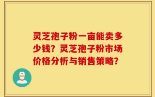 灵芝孢子粉一亩能卖多少钱？灵芝孢子粉市场价格分析与销售策略？