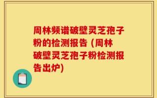 周林频谱破壁灵芝孢子粉的检测报告 (周林破壁灵芝孢子粉检测报告出炉)